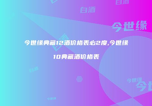 今世缘典藏12酒价格表必2度,今世缘10典藏酒价格表