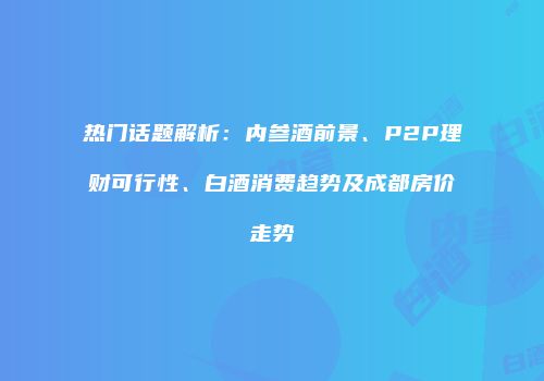 热门话题解析：内参酒前景、P2P理财可行性、白酒消费趋势及成都房价走势