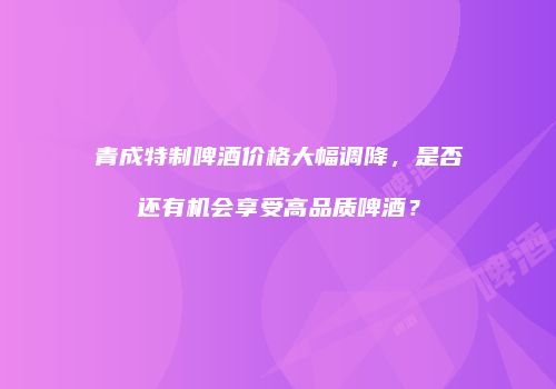 青成特制啤酒价格大幅调降，是否还有机会享受高品质啤酒？
