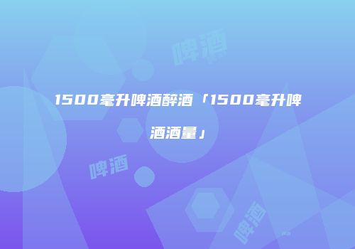 1500毫升啤酒醉酒「1500毫升啤酒酒量」