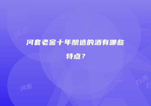 河套老窖十年酿造的酒有哪些特点？