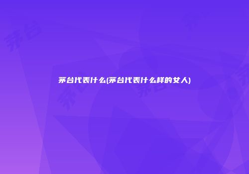 茅台代表什么(茅台代表什么样的女人)