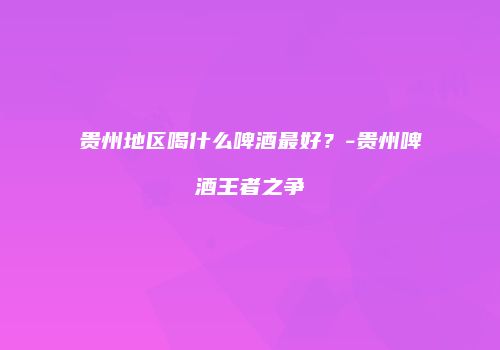 贵州地区喝什么啤酒最好？-贵州啤酒王者之争