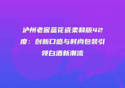 泸州老窖蓝花瓷柔和版42度：创新口感与时尚包装引领白酒新潮流