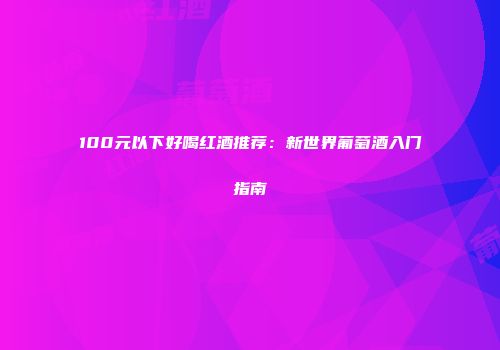 100元以下好喝红酒推荐：新世界葡萄酒入门指南