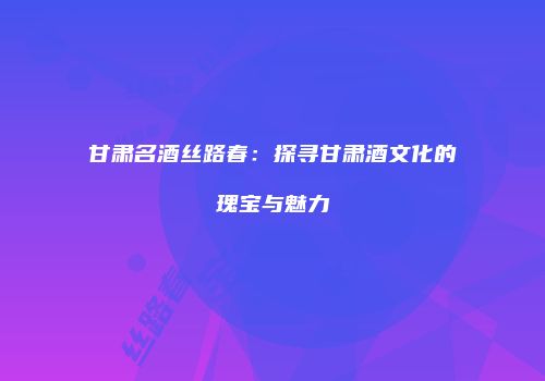 甘肃名酒丝路春：探寻甘肃酒文化的瑰宝与魅力