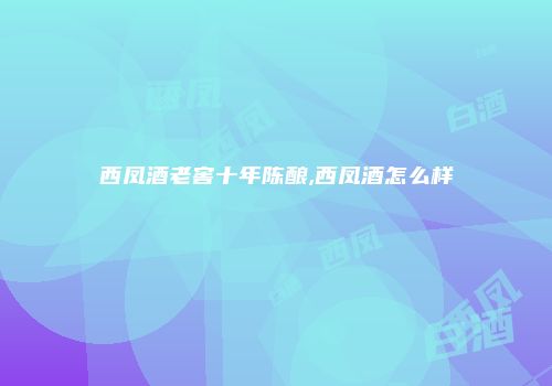 西凤酒老窖十年陈酿,西凤酒怎么样