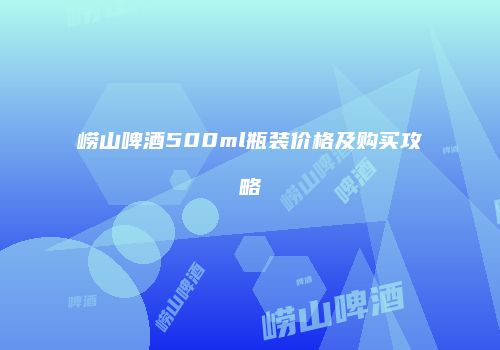 崂山啤酒500ml瓶装价格及购买攻略