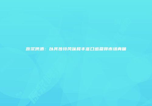 原浆啤酒：以其独特风味和丰富口感赢得市场青睐