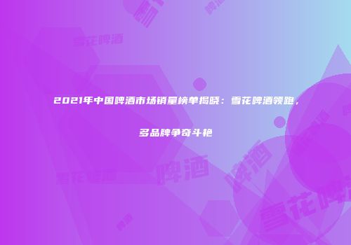 2021年中国啤酒市场销量榜单揭晓：雪花啤酒领跑，多品牌争奇斗艳