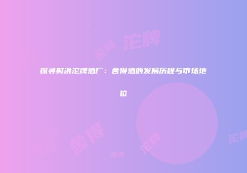 探寻射洪沱牌酒厂：舍得酒的发展历程与市场地位