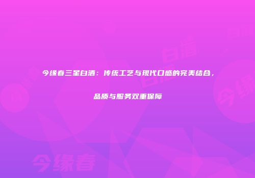 今缘春三星白酒：传统工艺与现代口感的完美结合，品质与服务双重保障
