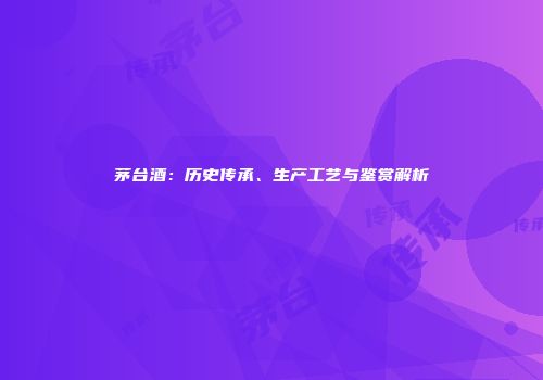 茅台酒：历史传承、生产工艺与鉴赏解析