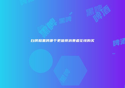 白啤和黑啤哪个更值得消费者花钱购买