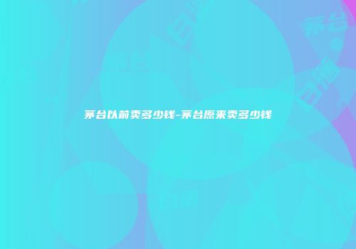 茅台以前卖多少钱-茅台原来卖多少钱