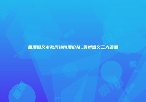 董酒遵义市政府接待酒价格_贵州遵义三大名酒