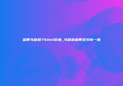 蓝带马爹利750ml价格_马爹利蓝带多少钱一瓶
