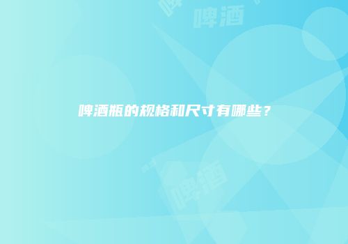 啤酒瓶的规格和尺寸有哪些？