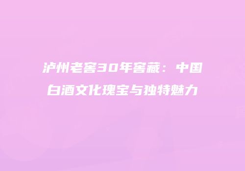 泸州老窖30年窖藏：中国白酒文化瑰宝与独特魅力