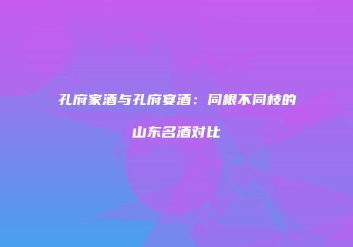 孔府家酒与孔府宴酒：同根不同枝的山东名酒对比