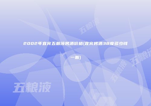 2002年宜宾五粮液烤酒价格(宜宾烤酒38度多少钱一瓶)