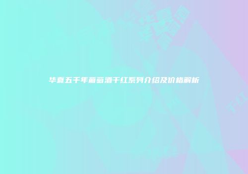华夏五千年葡萄酒干红系列介绍及价格解析