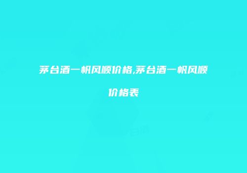 茅台酒一帆风顺价格,茅台酒一帆风顺价格表