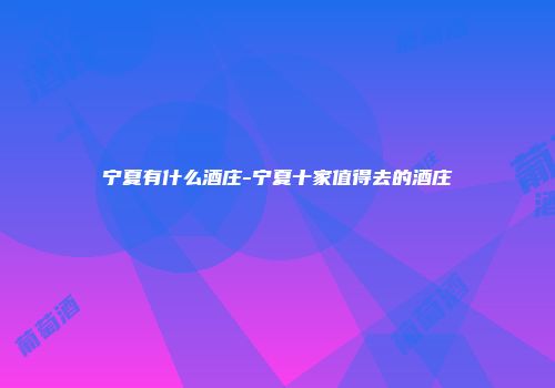 宁夏有什么酒庄-宁夏十家值得去的酒庄