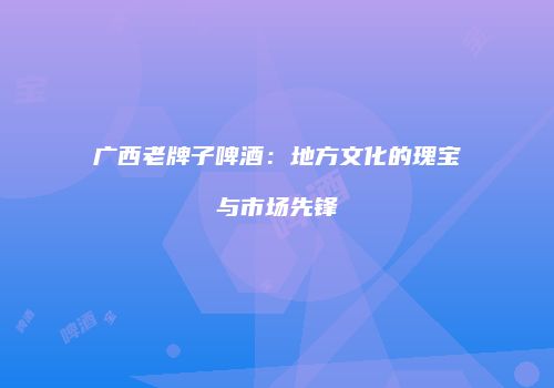 广西老牌子啤酒：地方文化的瑰宝与市场先锋