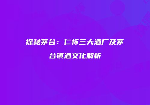 探秘茅台：仁怀三大酒厂及茅台镇酒文化解析