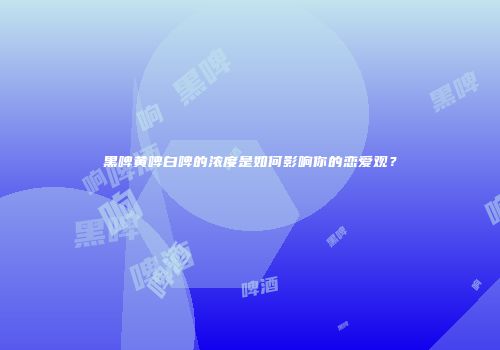 黑啤黄啤白啤的浓度是如何影响你的恋爱观？