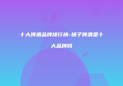 十大啤酒品牌排行榜-扬子啤酒是十大品牌吗