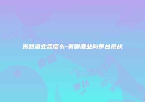 贵酿酒业靠谱么-贵酿酒业向茅台挑战