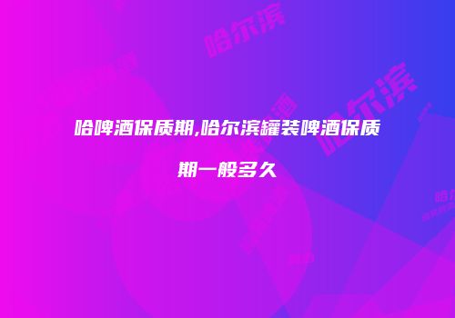 哈啤酒保质期,哈尔滨罐装啤酒保质期一般多久