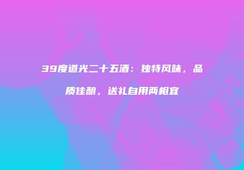 39度道光二十五酒：独特风味，品质佳酿，送礼自用两相宜