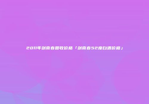 2011年剑南春回收价格「剑南春52度白酒价格」