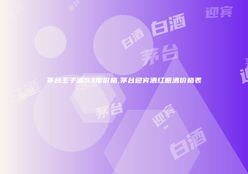 茅台王子酒53度价格,茅台迎宾酒红瓶酒价格表