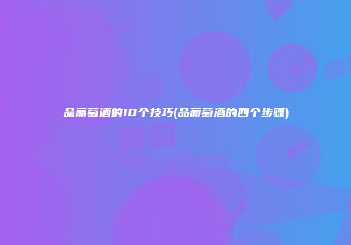 品葡萄酒的10个技巧(品葡萄酒的四个步骤)