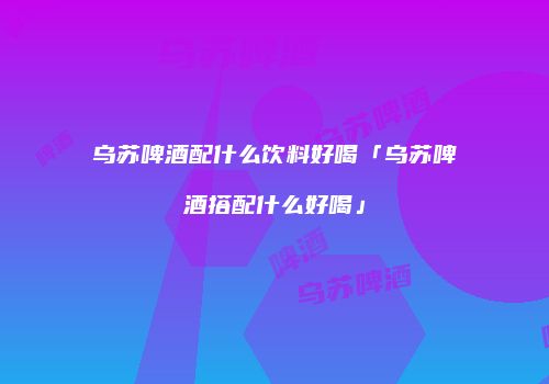 乌苏啤酒配什么饮料好喝「乌苏啤酒搭配什么好喝」