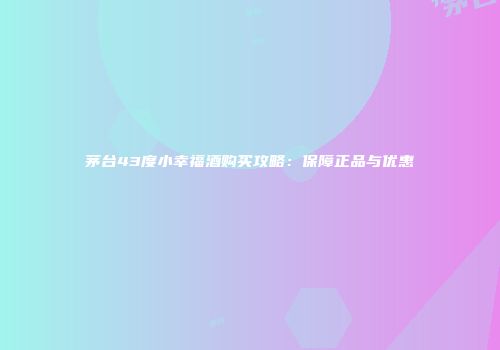 茅台43度小幸福酒购买攻略：保障正品与优惠