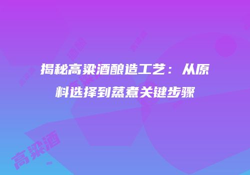 揭秘高粱酒酿造工艺：从原料选择到蒸煮关键步骤