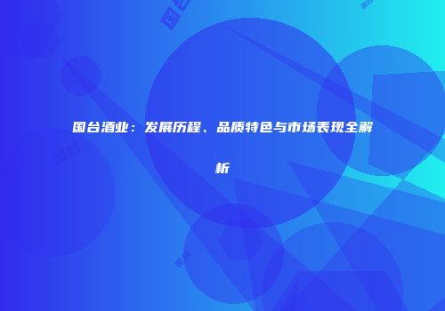 国台酒业：发展历程、品质特色与市场表现全解析