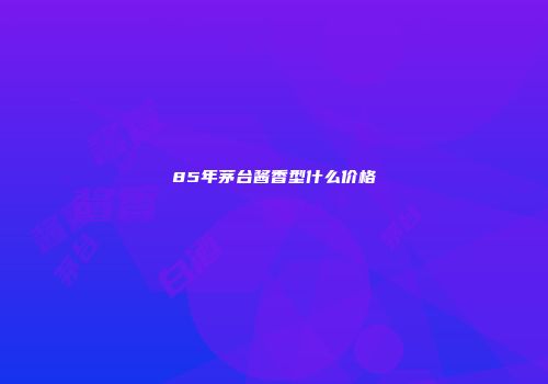 85年茅台酱香型什么价格