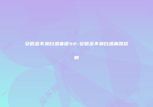 安徽金不换白酒集团52-安徽金不换白酒集团招聘