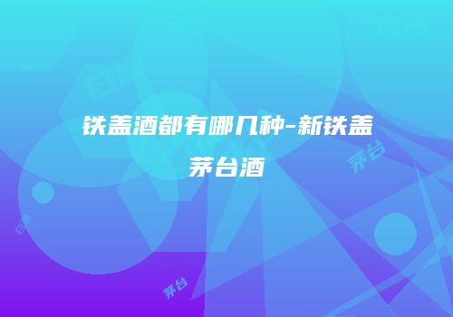 铁盖酒都有哪几种-新铁盖茅台酒