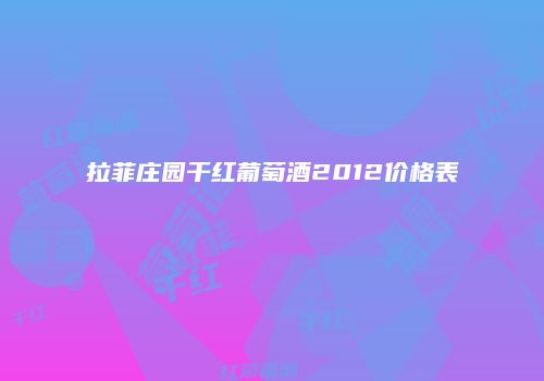 拉菲庄园干红葡萄酒2012价格表