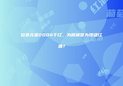 拉菲古堡2004干红，为何被誉为顶级红酒？