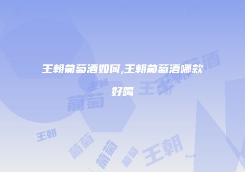 王朝葡萄酒如何,王朝葡萄酒哪款好喝
