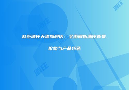 赵薇酒庄天猫旗舰店：全面解析酒庄背景、价格与产品特色