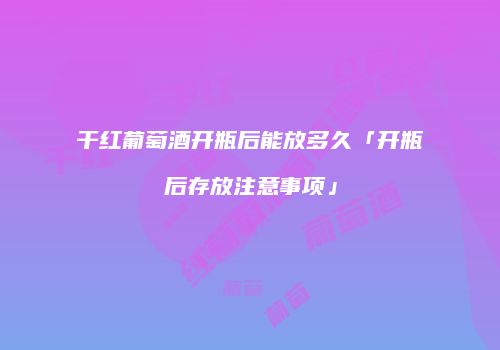 干红葡萄酒开瓶后能放多久「开瓶后存放注意事项」